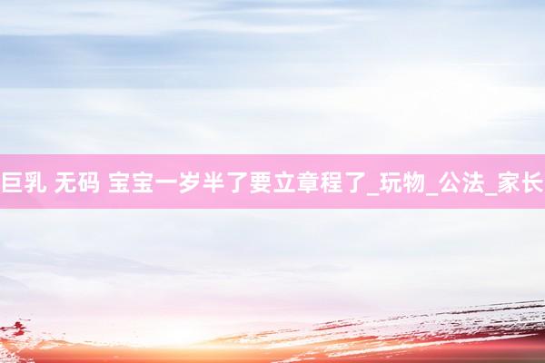 巨乳 无码 宝宝一岁半了要立章程了_玩物_公法_家长