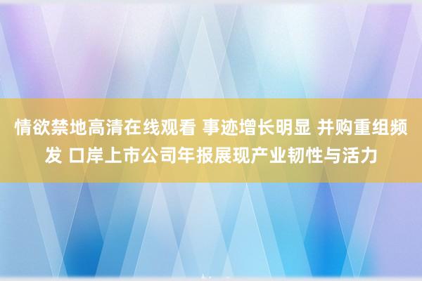 情欲禁地高清在线观看 事迹增长明显 并购重组频发 口岸上市公司年报展现产业韧性与活力