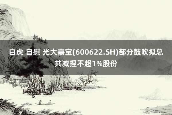 白虎 自慰 光大嘉宝(600622.SH)部分鼓吹拟总共减捏不超1%股份