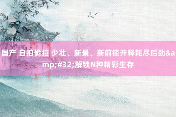 国产 自拍偷拍 少壮、新景、新前锋开释耗尽后劲&#32;解锁N种精彩生存