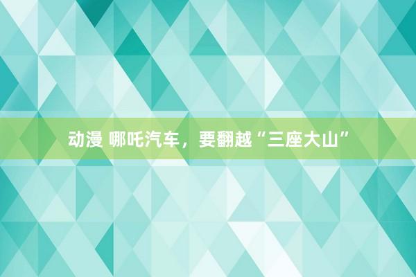 动漫 哪吒汽车，要翻越“三座大山”