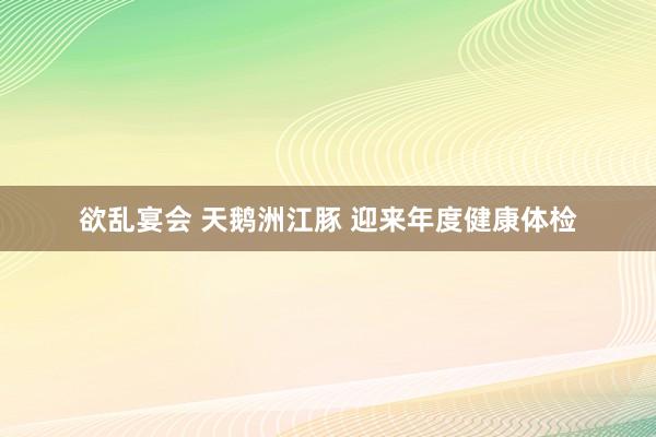 欲乱宴会 天鹅洲江豚 迎来年度健康体检