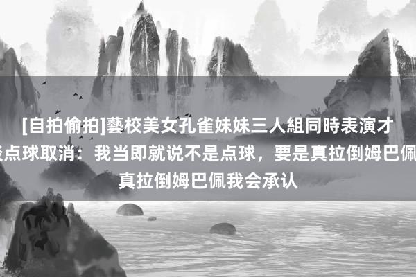 [自拍偷拍]藝校美女孔雀妹妹三人組同時表演才藝 赖斯谈点球取消：我当即就说不是点球，要是真拉倒姆巴佩我会承认