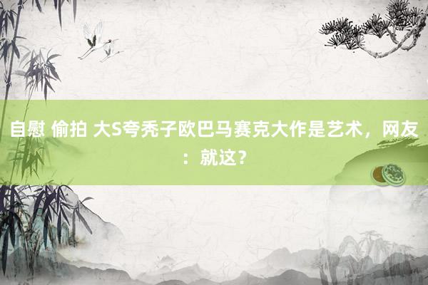 自慰 偷拍 大S夸秃子欧巴马赛克大作是艺术，网友：就这？