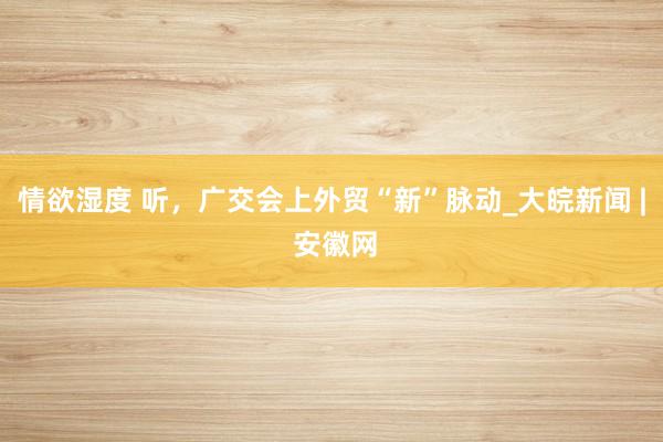 情欲湿度 听，广交会上外贸“新”脉动_大皖新闻 | 安徽网