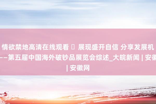 情欲禁地高清在线观看 ​展现盛开自信 分享发展机遇——第五届中国海外破钞品展览会综述_大皖新闻 | 安徽网