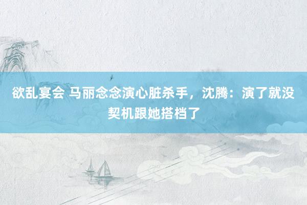 欲乱宴会 马丽念念演心脏杀手，沈腾：演了就没契机跟她搭档了