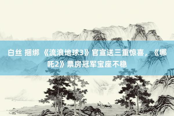 白丝 捆绑 《流浪地球3》官宣送三重惊喜，《哪吒2》票房冠军宝座不稳