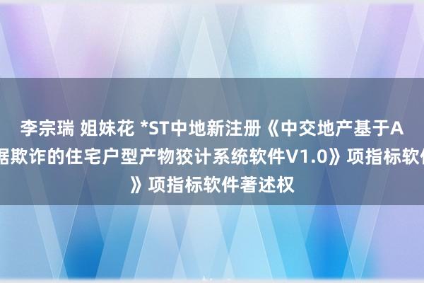 李宗瑞 姐妹花 *ST中地新注册《中交地产基于AI及大数据欺诈的住宅户型产物狡计系统软件V1.0》项指标软件著述权