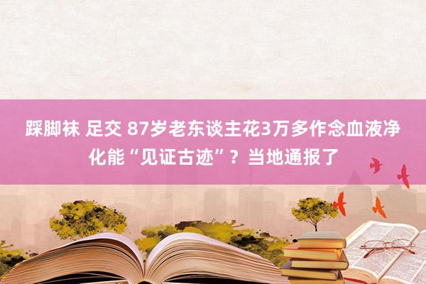 踩脚袜 足交 87岁老东谈主花3万多作念血液净化能“见证古迹”？当地通报了