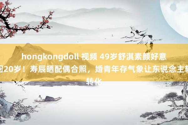 hongkongdoll 视频 49岁舒淇素颜好意思回20岁！寿辰晒配偶合照，婚青年存气象让东说念主转化
