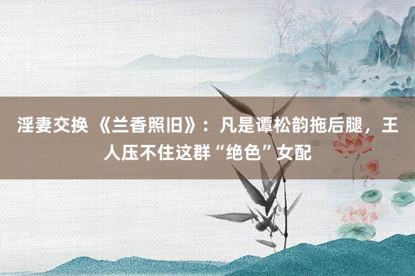 淫妻交换 《兰香照旧》：凡是谭松韵拖后腿，王人压不住这群“绝色”女配