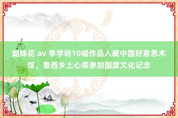 姐妹花 av 李学明10幅作品入藏中国好意思术馆，鲁西乡土心扉参加国度文化记念