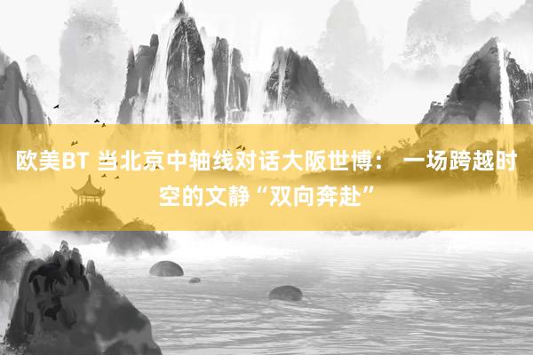欧美BT 当北京中轴线对话大阪世博： 一场跨越时空的文静“双向奔赴”