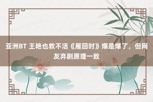 亚洲BT 王艳也救不活《雁回时》爆是爆了，但网友弃剧原理一致