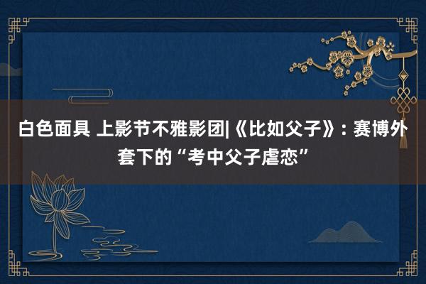白色面具 上影节不雅影团|《比如父子》: 赛博外套下的“考中父子虐恋”