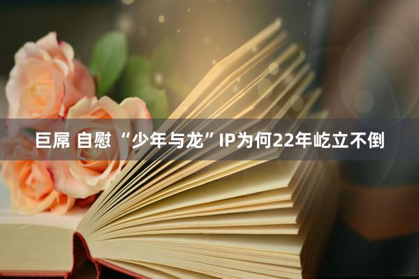 巨屌 自慰 “少年与龙”IP为何22年屹立不倒