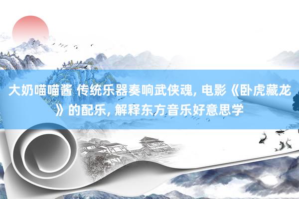大奶喵喵酱 传统乐器奏响武侠魂， 电影《卧虎藏龙》的配乐， 解释东方音乐好意思学
