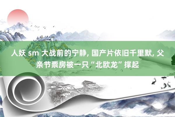 人妖 sm 大战前的宁静， 国产片依旧千里默， 父亲节票房被一只“北欧龙”撑起